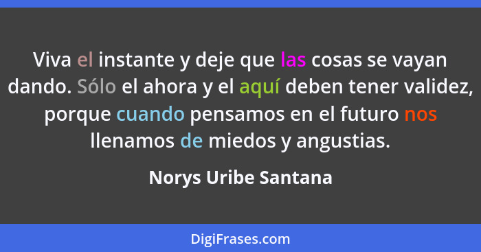 Viva el instante y deje que las cosas se vayan dando. Sólo el ahora y el aquí deben tener validez, porque cuando pensamos en el... - Norys Uribe Santana