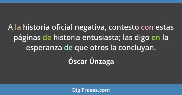 A la historia oficial negativa, contesto con estas páginas de historia entusiasta; las digo en la esperanza de que otros la concluyan.... - Óscar Únzaga