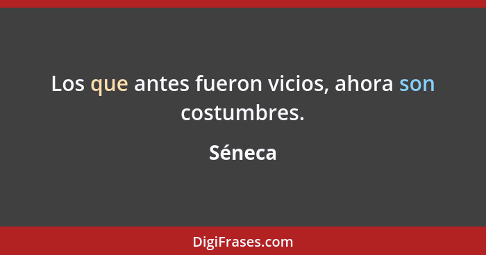 Los que antes fueron vicios, ahora son costumbres.... - Séneca