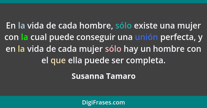 En la vida de cada hombre, sólo existe una mujer con la cual puede conseguir una unión perfecta, y en la vida de cada mujer sólo hay... - Susanna Tamaro