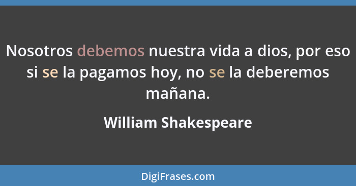 Nosotros debemos nuestra vida a dios, por eso si se la pagamos hoy, no se la deberemos mañana.... - William Shakespeare