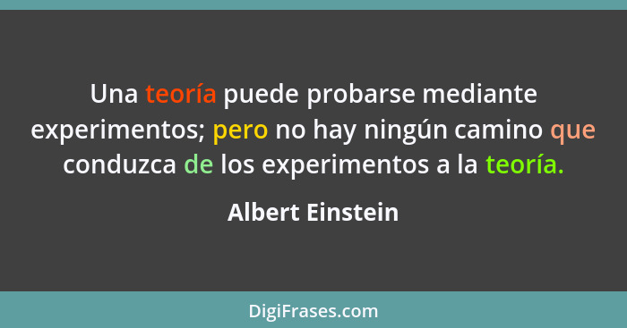 Una teoría puede probarse mediante experimentos; pero no hay ningún camino que conduzca de los experimentos a la teoría.... - Albert Einstein