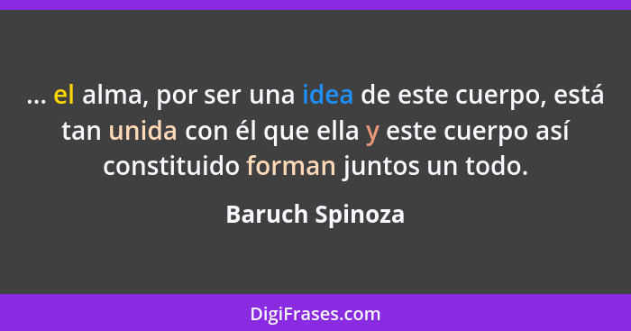 ... el alma, por ser una idea de este cuerpo, está tan unida con él que ella y este cuerpo así constituido forman juntos un todo.... - Baruch Spinoza