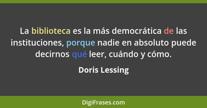 La biblioteca es la más democrática de las instituciones, porque nadie en absoluto puede decirnos qué leer, cuándo y cómo.... - Doris Lessing