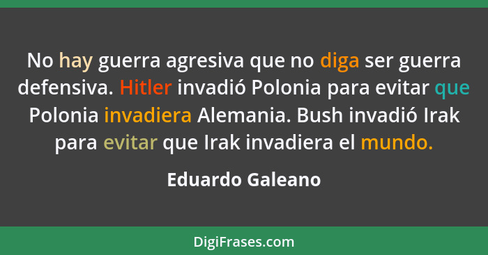 No hay guerra agresiva que no diga ser guerra defensiva. Hitler invadió Polonia para evitar que Polonia invadiera Alemania. Bush inv... - Eduardo Galeano