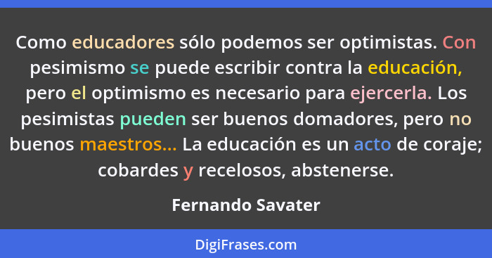 Como educadores sólo podemos ser optimistas. Con pesimismo se puede escribir contra la educación, pero el optimismo es necesario pa... - Fernando Savater