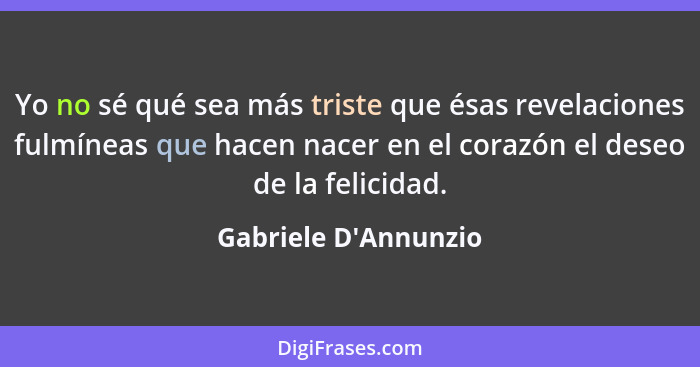 Yo no sé qué sea más triste que ésas revelaciones fulmíneas que hacen nacer en el corazón el deseo de la felicidad.... - Gabriele D'Annunzio