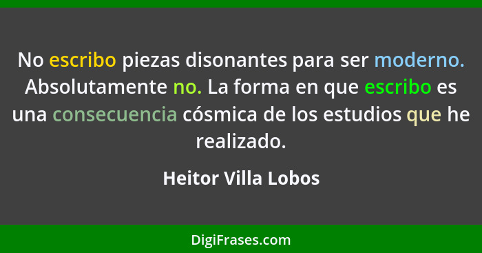 No escribo piezas disonantes para ser moderno. Absolutamente no. La forma en que escribo es una consecuencia cósmica de los estud... - Heitor Villa Lobos