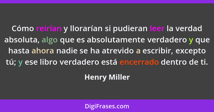 Cómo reirían y llorarían si pudieran leer la verdad absoluta, algo que es absolutamente verdadero y que hasta ahora nadie se ha atrevid... - Henry Miller