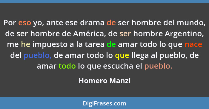 Por eso yo, ante ese drama de ser hombre del mundo, de ser hombre de América, de ser hombre Argentino, me he impuesto a la tarea de ama... - Homero Manzi