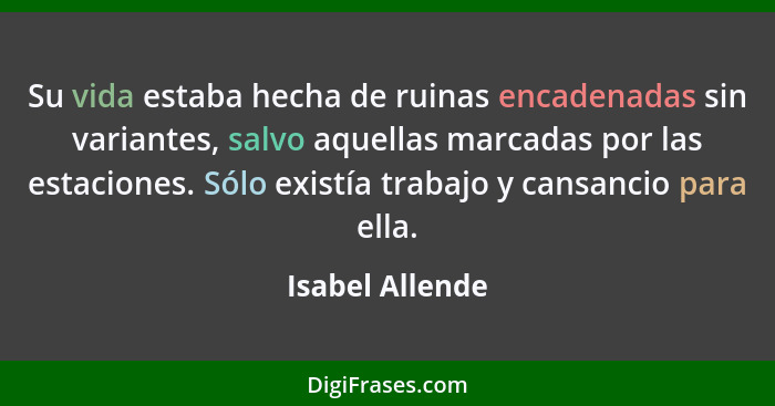 Su vida estaba hecha de ruinas encadenadas sin variantes, salvo aquellas marcadas por las estaciones. Sólo existía trabajo y cansanci... - Isabel Allende