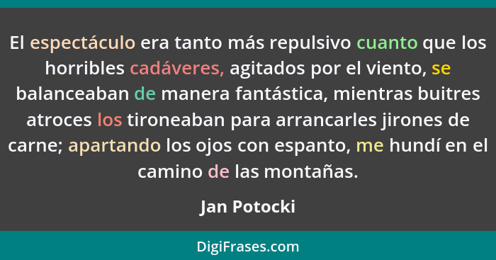 El espectáculo era tanto más repulsivo cuanto que los horribles cadáveres, agitados por el viento, se balanceaban de manera fantástica,... - Jan Potocki