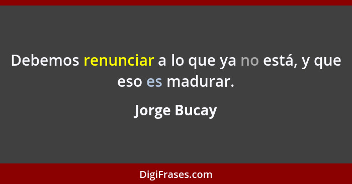 Debemos renunciar a lo que ya no está, y que eso es madurar.... - Jorge Bucay