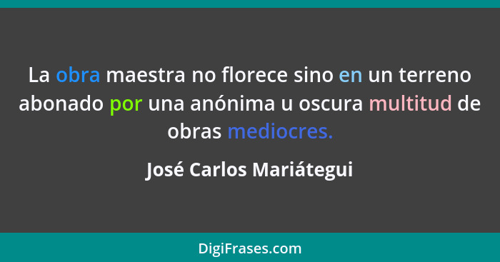 La obra maestra no florece sino en un terreno abonado por una anónima u oscura multitud de obras mediocres.... - José Carlos Mariátegui