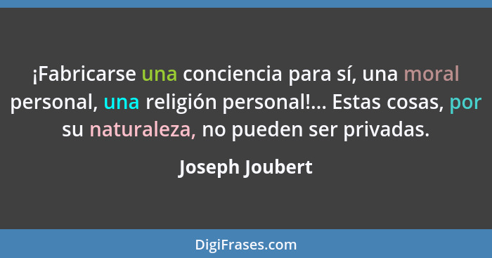 ¡Fabricarse una conciencia para sí, una moral personal, una religión personal!... Estas cosas, por su naturaleza, no pueden ser priva... - Joseph Joubert