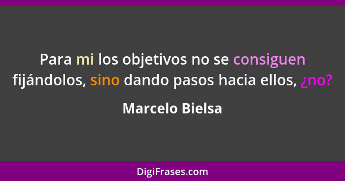 Para mi los objetivos no se consiguen fijándolos, sino dando pasos hacia ellos, ¿no?... - Marcelo Bielsa