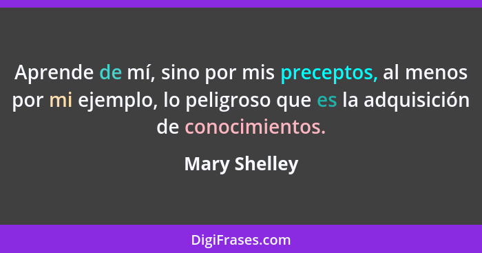 Aprende de mí, sino por mis preceptos, al menos por mi ejemplo, lo peligroso que es la adquisición de conocimientos.... - Mary Shelley