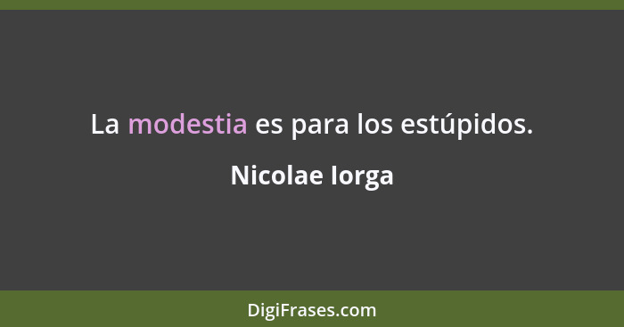 La modestia es para los estúpidos.... - Nicolae Iorga