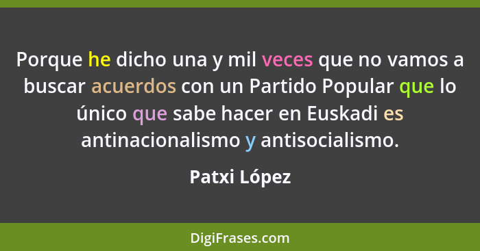 Porque he dicho una y mil veces que no vamos a buscar acuerdos con un Partido Popular que lo único que sabe hacer en Euskadi es antinaci... - Patxi López