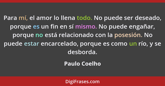 Para mí, el amor lo llena todo. No puede ser deseado, porque es un fin en sí mismo. No puede engañar, porque no está relacionado con la... - Paulo Coelho
