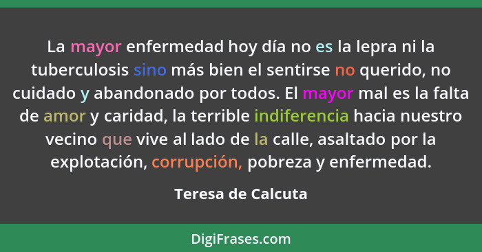 La mayor enfermedad hoy día no es la lepra ni la tuberculosis sino más bien el sentirse no querido, no cuidado y abandonado por to... - Teresa de Calcuta