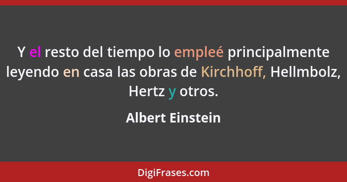 Y el resto del tiempo lo empleé principalmente leyendo en casa las obras de Kirchhoff, Hellmbolz, Hertz y otros.... - Albert Einstein