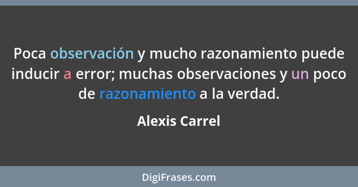 Poca observación y mucho razonamiento puede inducir a error; muchas observaciones y un poco de razonamiento a la verdad.... - Alexis Carrel