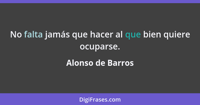 No falta jamás que hacer al que bien quiere ocuparse.... - Alonso de Barros