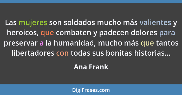 Las mujeres son soldados mucho más valientes y heroicos, que combaten y padecen dolores para preservar a la humanidad, mucho más que tanto... - Ana Frank