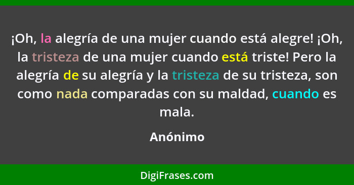 ¡Oh, la alegría de una mujer cuando está alegre! ¡Oh, la tristeza de una mujer cuando está triste! Pero la alegría de su alegría y la triste... - Anónimo