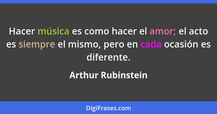 Hacer música es como hacer el amor; el acto es siempre el mismo, pero en cada ocasión es diferente.... - Arthur Rubinstein