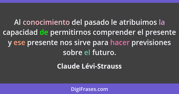 Al conocimiento del pasado le atribuimos la capacidad de permitirnos comprender el presente y ese presente nos sirve para hacer... - Claude Lévi-Strauss