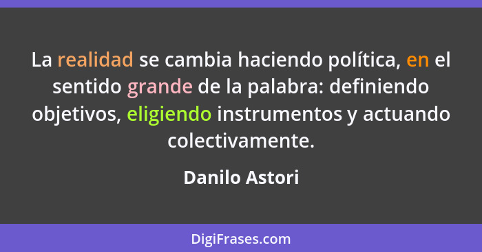 La realidad se cambia haciendo política, en el sentido grande de la palabra: definiendo objetivos, eligiendo instrumentos y actuando c... - Danilo Astori