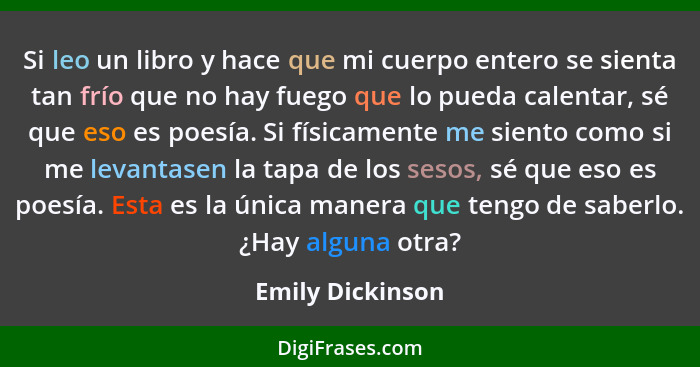 Si leo un libro y hace que mi cuerpo entero se sienta tan frío que no hay fuego que lo pueda calentar, sé que eso es poesía. Si físi... - Emily Dickinson