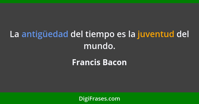 La antigüedad del tiempo es la juventud del mundo.... - Francis Bacon