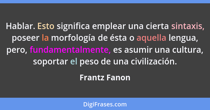 Hablar. Esto significa emplear una cierta sintaxis, poseer la morfología de ésta o aquella lengua, pero, fundamentalmente, es asumir un... - Frantz Fanon