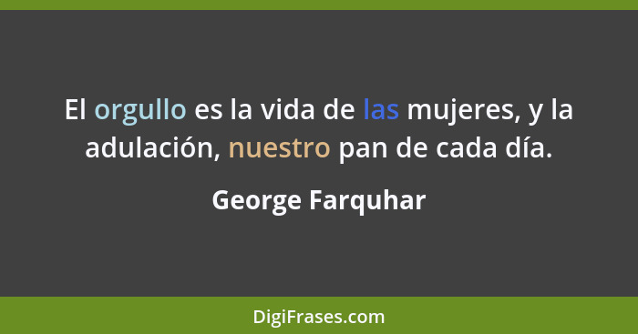 El orgullo es la vida de las mujeres, y la adulación, nuestro pan de cada día.... - George Farquhar