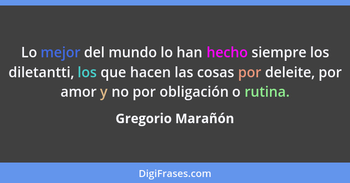 Lo mejor del mundo lo han hecho siempre los diletantti, los que hacen las cosas por deleite, por amor y no por obligación o rutina.... - Gregorio Marañón