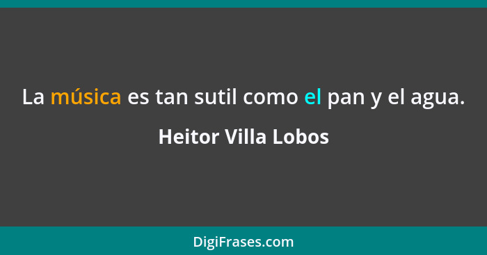 La música es tan sutil como el pan y el agua.... - Heitor Villa Lobos