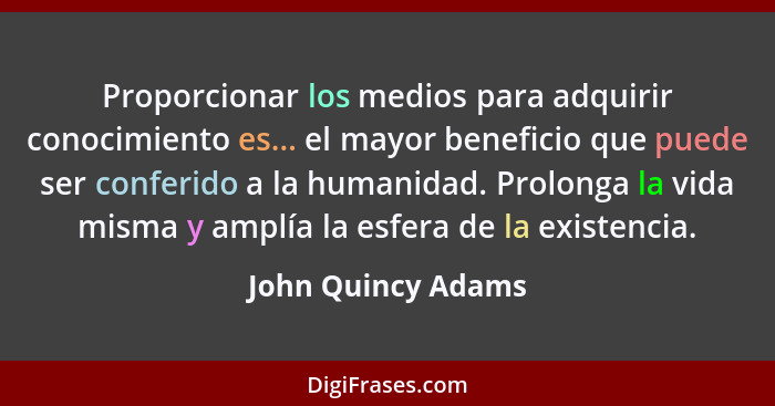 Proporcionar los medios para adquirir conocimiento es... el mayor beneficio que puede ser conferido a la humanidad. Prolonga la vi... - John Quincy Adams