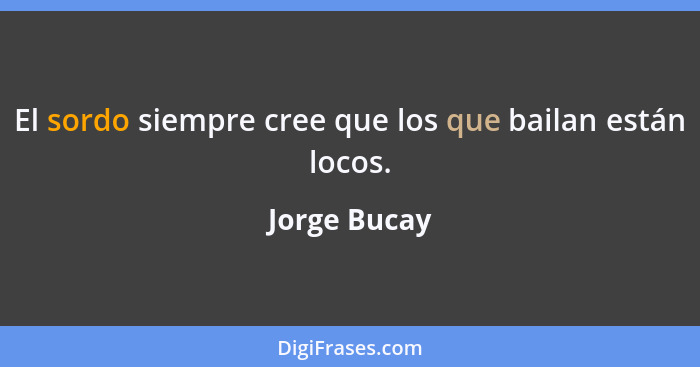 El sordo siempre cree que los que bailan están locos.... - Jorge Bucay