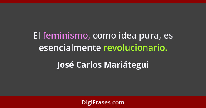 El feminismo, como idea pura, es esencialmente revolucionario.... - José Carlos Mariátegui