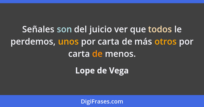 Señales son del juicio ver que todos le perdemos, unos por carta de más otros por carta de menos.... - Lope de Vega