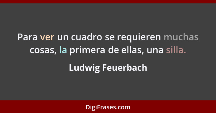 Para ver un cuadro se requieren muchas cosas, la primera de ellas, una silla.... - Ludwig Feuerbach