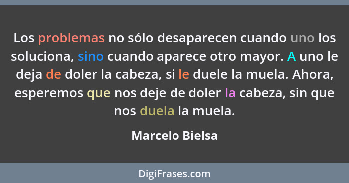 Los problemas no sólo desaparecen cuando uno los soluciona, sino cuando aparece otro mayor. A uno le deja de doler la cabeza, si le d... - Marcelo Bielsa