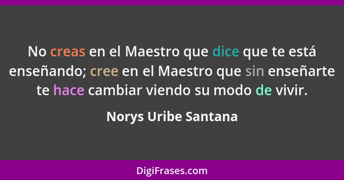 No creas en el Maestro que dice que te está enseñando; cree en el Maestro que sin enseñarte te hace cambiar viendo su modo de vi... - Norys Uribe Santana