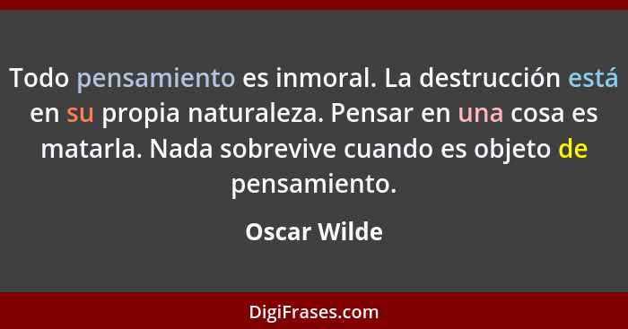 Todo pensamiento es inmoral. La destrucción está en su propia naturaleza. Pensar en una cosa es matarla. Nada sobrevive cuando es objeto... - Oscar Wilde