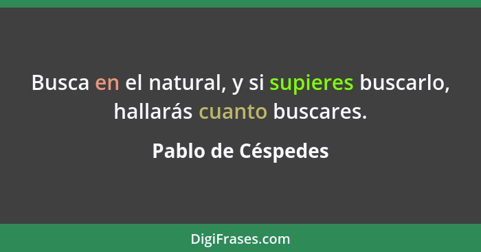 Busca en el natural, y si supieres buscarlo, hallarás cuanto buscares.... - Pablo de Céspedes