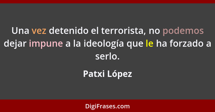 Una vez detenido el terrorista, no podemos dejar impune a la ideología que le ha forzado a serlo.... - Patxi López