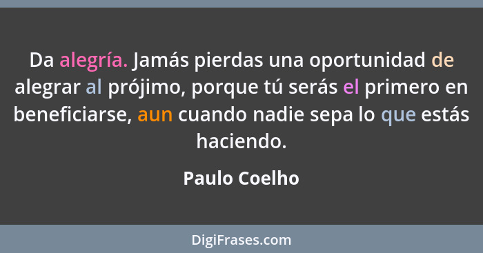 Da alegría. Jamás pierdas una oportunidad de alegrar al prójimo, porque tú serás el primero en beneficiarse, aun cuando nadie sepa lo q... - Paulo Coelho